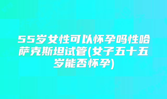 55岁女性可以怀孕吗性哈萨克斯坦试管(女子五十五岁能否怀孕)