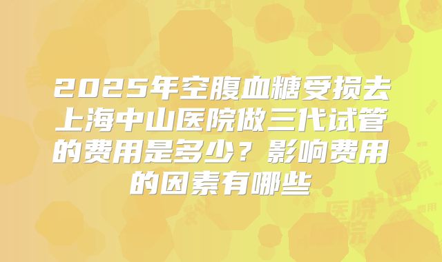 2025年空腹血糖受损去上海中山医院做三代试管的费用是多少？影响费用的因素有哪些