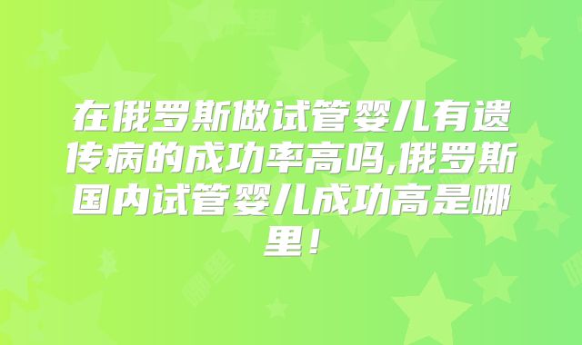 在俄罗斯做试管婴儿有遗传病的成功率高吗,俄罗斯国内试管婴儿成功高是哪里！