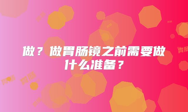 做？做胃肠镜之前需要做什么准备？