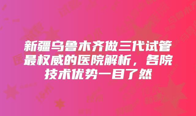 新疆乌鲁木齐做三代试管最权威的医院解析，各院技术优势一目了然