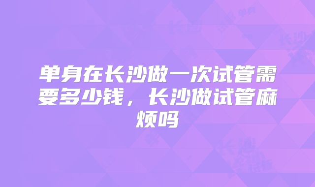 单身在长沙做一次试管需要多少钱,长沙做试管麻烦吗