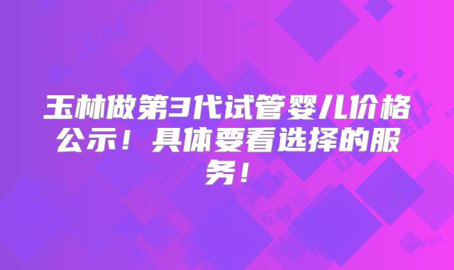 玉林做第3代试管婴儿价格公示!具体要看选择的服务!