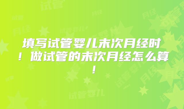 填写试管婴儿末次月经时!做试管的末次月经怎么算!