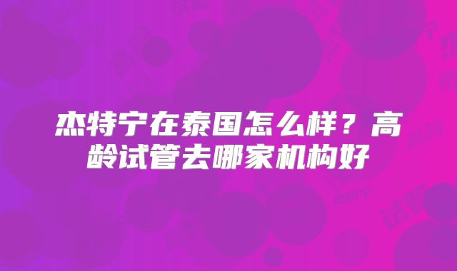 杰特宁在泰国怎么样?高龄试管去哪家机构好