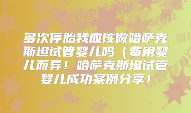 多次停胎我应该做哈萨克斯坦试管婴儿吗（费用婴儿而异！哈萨克斯坦试管婴儿成功案例分享！