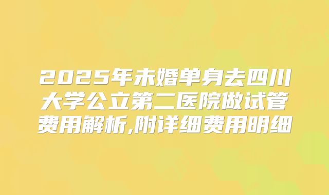 2025年未婚单身去四川大学公立第二医院做试管费用解析,附详细费用明细