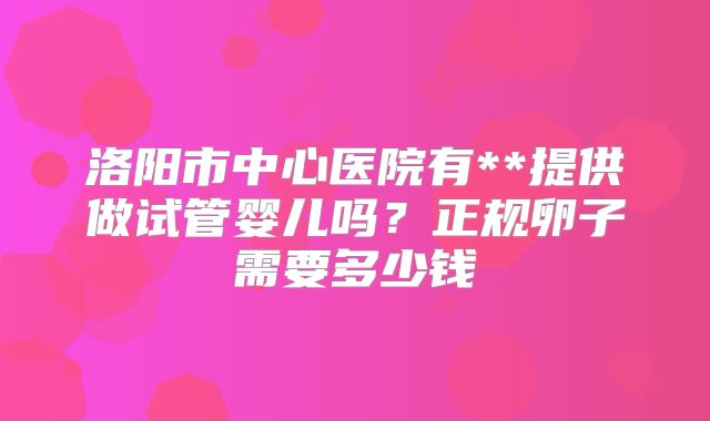 洛阳市中心医院有**提供做试管婴儿吗？正规卵子需要多少钱