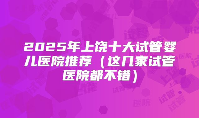 2025年上饶十大试管婴儿医院推荐（这几家试管医院都不错）