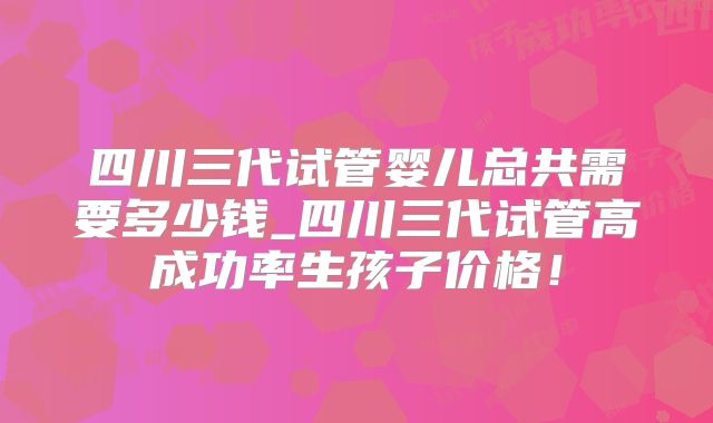 四川三代试管婴儿总共需要多少钱_四川三代试管高成功率生孩子价格！