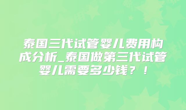 泰国三代试管婴儿费用构成分析_泰国做第三代试管婴儿需要多少钱？！