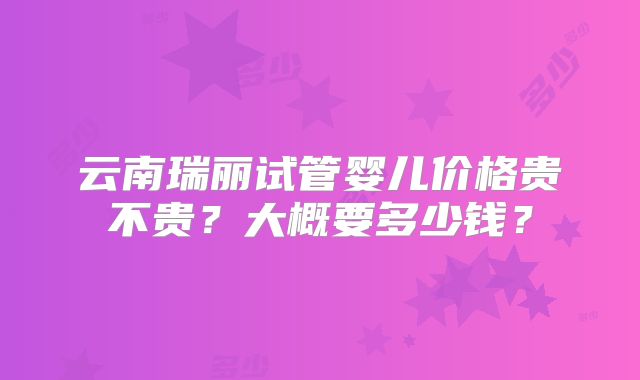 云南瑞丽试管婴儿价格贵不贵？大概要多少钱？
