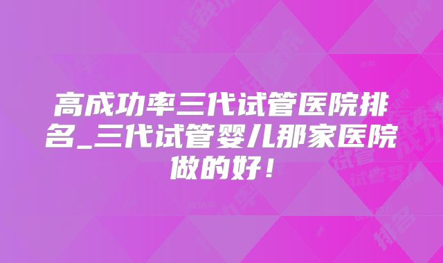 高成功率三代试管医院排名_三代试管婴儿那家医院做的好！