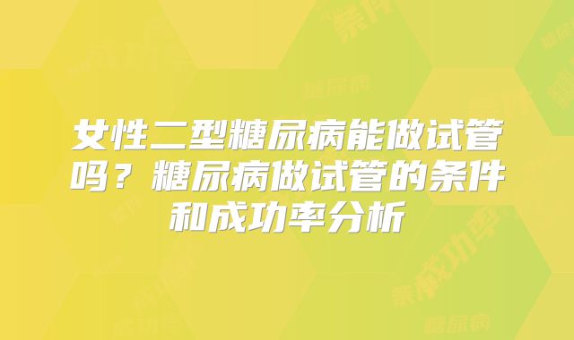 女性二型糖尿病能做试管吗?糖尿病做试管的条件和成功率分析