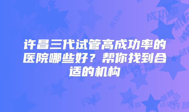 许昌三代试管高成功率的医院哪些好?帮你找到合适的机构