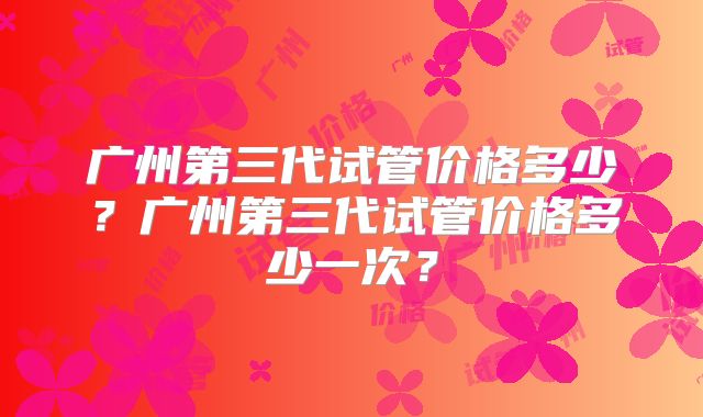 广州第三代试管价格多少？广州第三代试管价格多少一次？