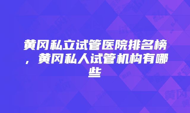 黄冈私立试管医院排名榜,黄冈私人试管机构有哪些