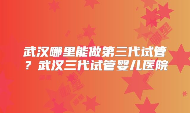 武汉哪里能做第三代试管？武汉三代试管婴儿医院
