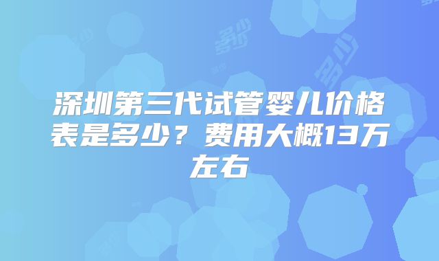 深圳第三代试管婴儿价格表是多少?费用大概13万左右