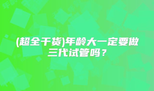 (超全干货)年龄大一定要做三代试管吗？