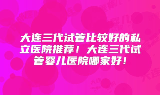 大连三代试管比较好的私立医院推荐!大连三代试管婴儿医院哪家好!