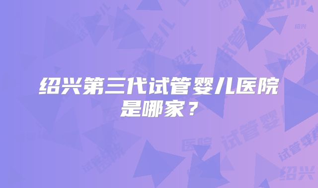 绍兴第三代试管婴儿医院是哪家？