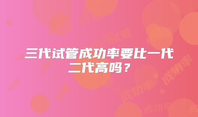 三代试管成功率要比一代二代高吗?