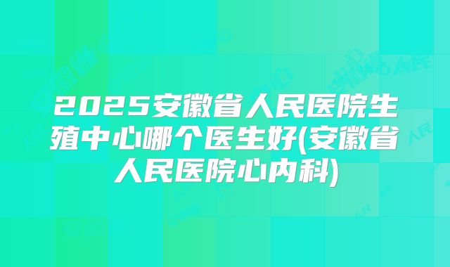 2025安徽省人民医院生殖中心哪个医生好(安徽省人民医院心内科)