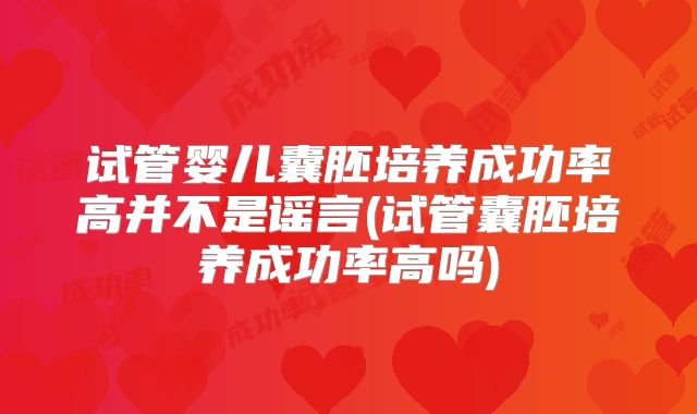 试管婴儿囊胚培养成功率高并不是谣言(试管囊胚培养成功率高吗)