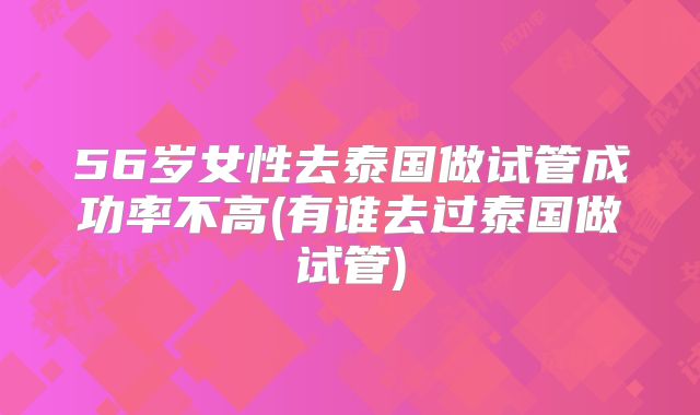 56岁女性去泰国做试管成功率不高(有谁去过泰国做试管)