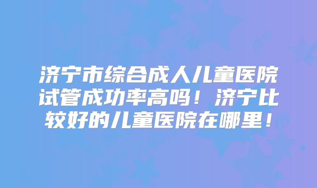 济宁市综合成人儿童医院试管成功率高吗!济宁比较好的儿童医院在哪里!