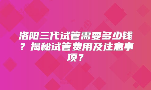 洛阳三代试管需要多少钱？揭秘试管费用及注意事项？