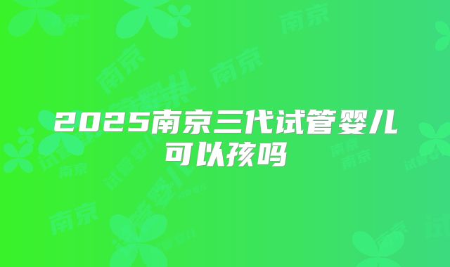 2025南京三代试管婴儿可以孩吗