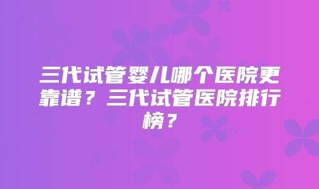 三代试管婴儿哪个医院更靠谱?三代试管医院排行榜?