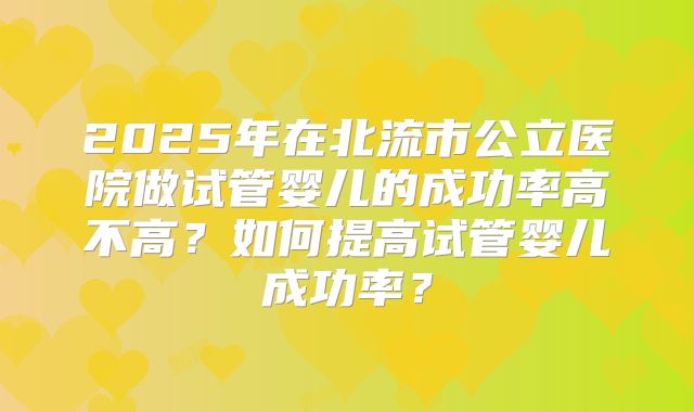 2025年在北流市公立医院做试管婴儿的成功率高不高？如何提高试管婴儿成功率？