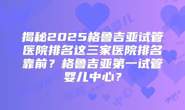 揭秘2025格鲁吉亚试管医院排名这三家医院排名靠前？格鲁吉亚第一试管婴儿中心？