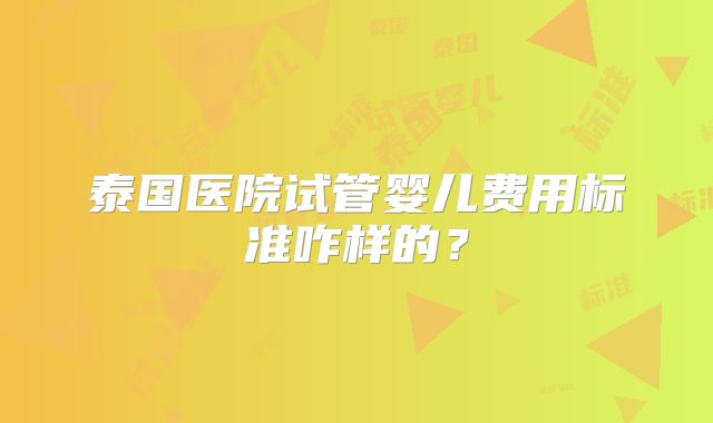 泰国医院试管婴儿费用标准咋样的？