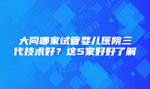 大同哪家试管婴儿医院三代技术好？这5家好好了解