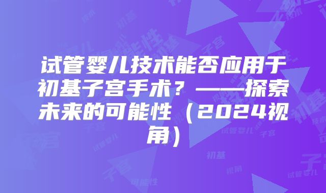 试管婴儿技术能否应用于初基子宫手术？——探索未来的可能性（2024视角）