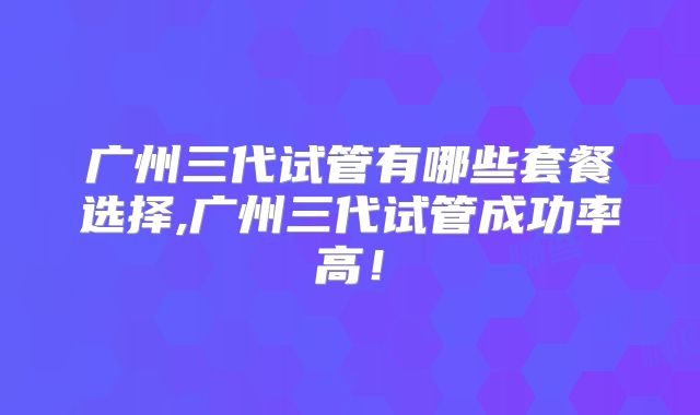 广州三代试管有哪些套餐选择,广州三代试管成功率高！