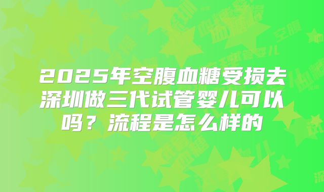 2025年空腹血糖受损去深圳做三代试管婴儿可以吗？流程是怎么样的