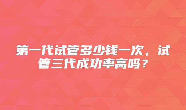第一代试管多少钱一次，试管三代成功率高吗？