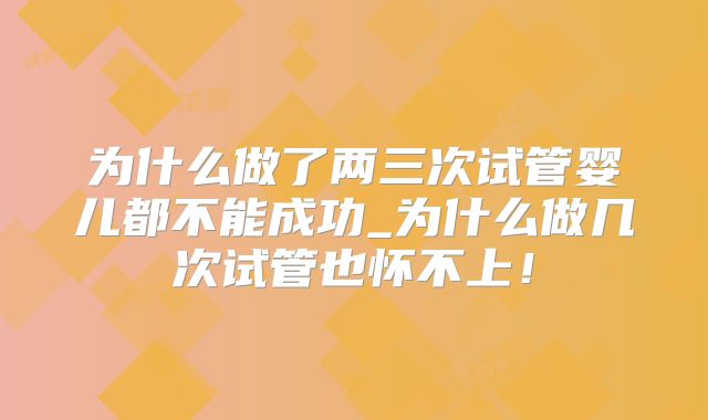为什么做了两三次试管婴儿都不能成功_为什么做几次试管也怀不上!