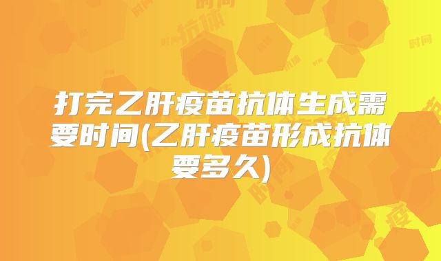 打完乙肝疫苗抗体生成需要时间(乙肝疫苗形成抗体要多久)
