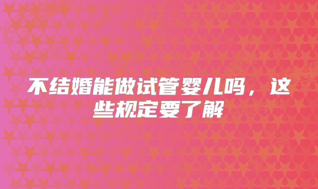 不结婚能做试管婴儿吗，这些规定要了解