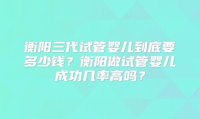 衡阳三代试管婴儿到底要多少钱？衡阳做试管婴儿成功几率高吗？