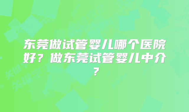 东莞做试管婴儿哪个医院好？做东莞试管婴儿中介？