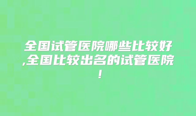 全国试管医院哪些比较好,全国比较出名的试管医院!