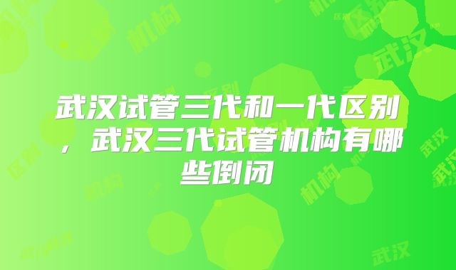 武汉试管三代和一代区别，武汉三代试管机构有哪些倒闭