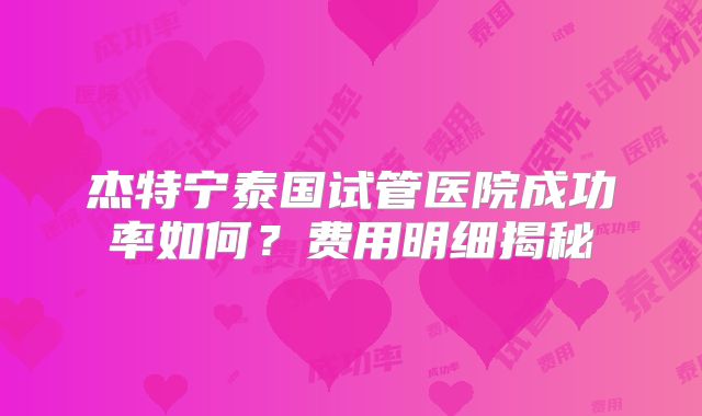 杰特宁泰国试管医院成功率如何?费用明细揭秘